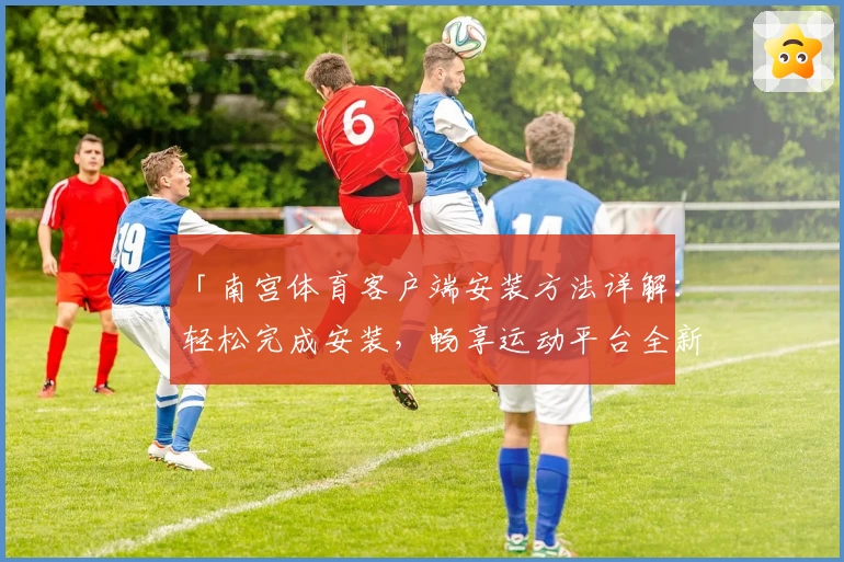 「南宫体育客户端安装方法详解：轻松完成安装，畅享运动平台全新体验」