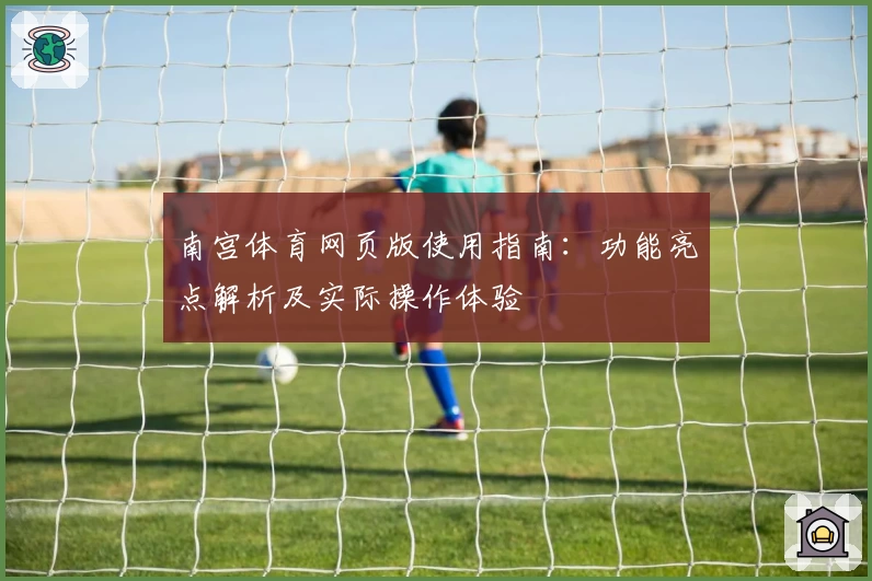 南宫体育网页版使用指南：功能亮点解析及实际操作体验