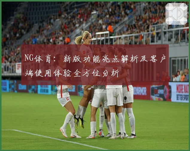 NG体育：新版功能亮点解析及客户端使用体验全方位分析