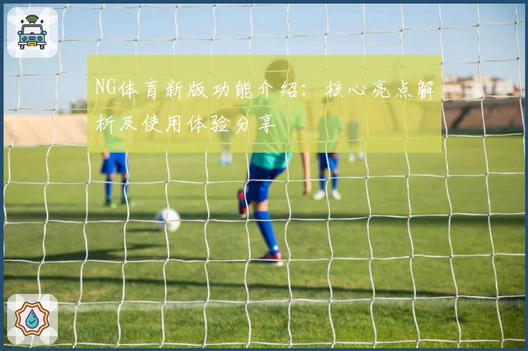 NG体育新版功能介绍：核心亮点解析及使用体验分享