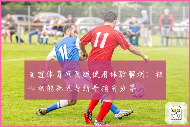 南宫体育网页版使用体验解析：核心功能亮点与新手指南分享